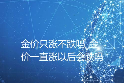 金价只涨不跌吗_金价一直涨以后会跌吗