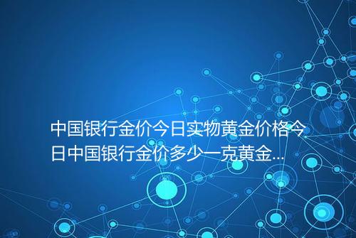 中国银行金价今日实物黄金价格今日中国银行金价多少一克黄金价格