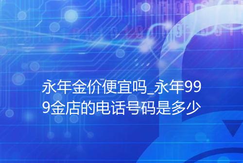永年金价便宜吗_永年999金店的电话号码是多少
