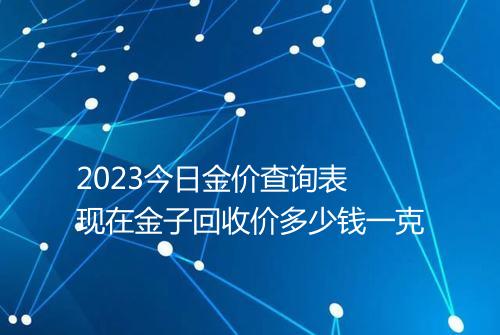 2023今日金价查询表 现在金子回收价多少钱一克