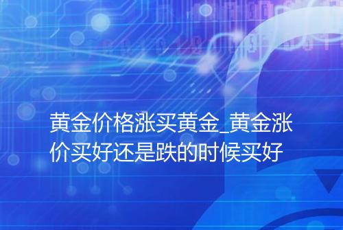 黄金价格涨买黄金_黄金涨价买好还是跌的时候买好