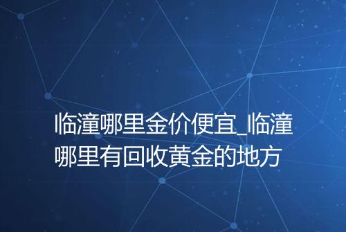 临潼哪里金价便宜_临潼哪里有回收黄金的地方
