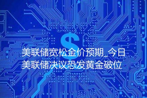 美联储宽松金价预期_今日美联储决议恐发黄金破位
