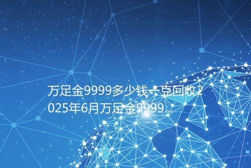 万足金9999多少钱一克回收2025年6月万足金9999回收价格表