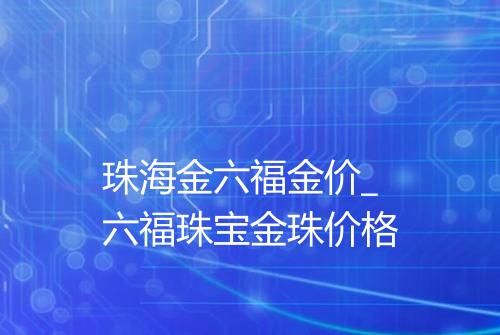 珠海金六福金价_六福珠宝金珠价格