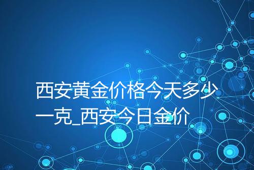 西安黄金价格今天多少一克_西安今日金价