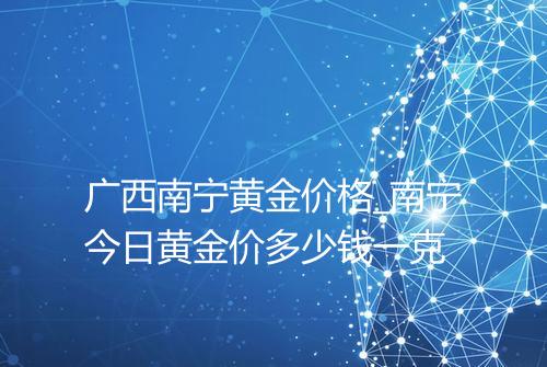 广西南宁黄金价格_南宁今日黄金价多少钱一克