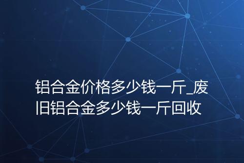 铝合金价格多少钱一斤_废旧铝合金多少钱一斤回收