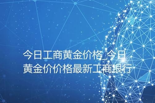今日工商黄金价格_今日黄金价价格最新工商银行