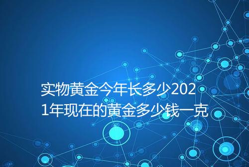 实物黄金今年长多少2021年现在的黄金多少钱一克