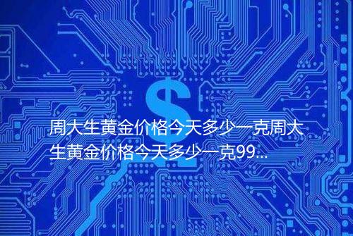 周大生黄金价格今天多少一克周大生黄金价格今天多少一克9999