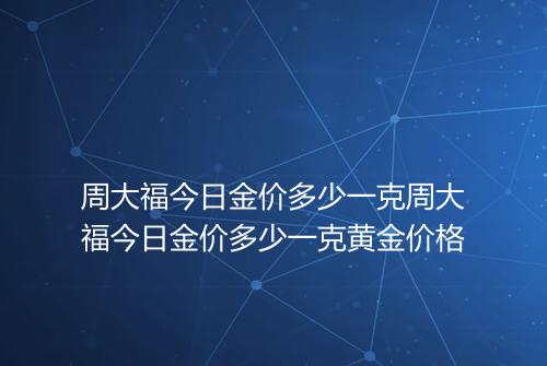 周大福今日金价多少一克周大福今日金价多少一克黄金价格