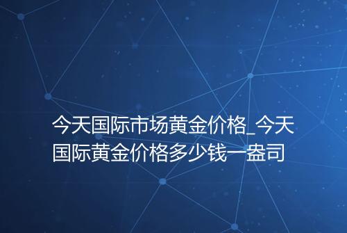 今天国际市场黄金价格_今天国际黄金价格多少钱一盎司