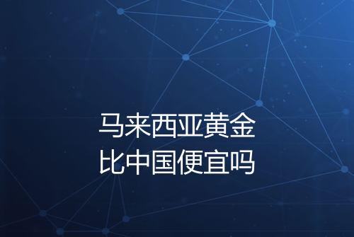 马来西亚黄金比中国便宜吗