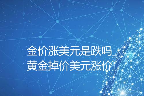 金价涨美元是跌吗_黄金掉价美元涨价