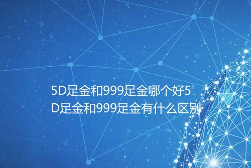 5D足金和999足金哪个好5D足金和999足金有什么区别