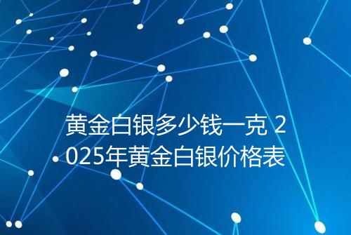 黄金白银多少钱一克 2025年黄金白银价格表