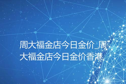 周大福金店今日金价_周大福金店今日金价香港