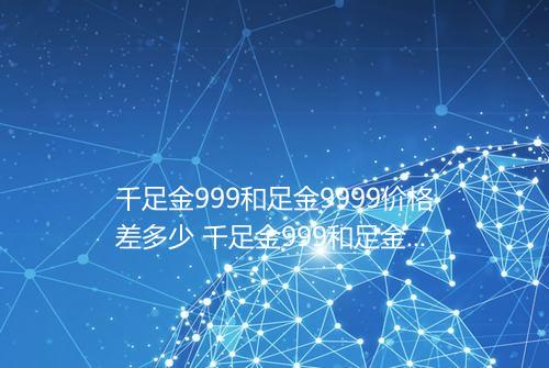 千足金999和足金9999价格差多少 千足金999和足金9999价格区别大吗