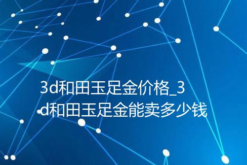 3d和田玉足金价格_3d和田玉足金能卖多少钱