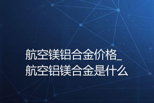 航空镁铝合金价格_航空铝镁合金是什么