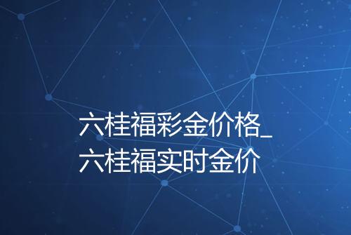 六桂福彩金价格_六桂福实时金价