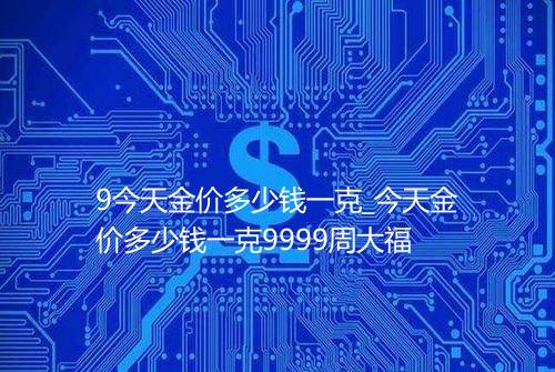 9今天金价多少钱一克_今天金价多少钱一克9999周大福
