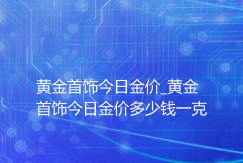 黄金首饰今日金价_黄金首饰今日金价多少钱一克