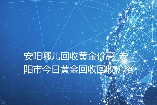 安阳哪儿回收黄金价高_安阳市今日黄金回收回收价格