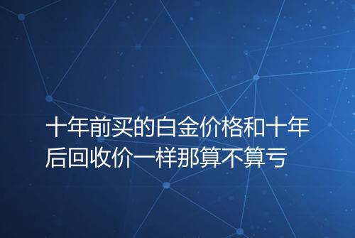 十年前买的白金价格和十年后回收价一样那算不算亏