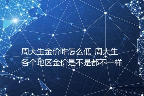 周大生金价咋怎么低_周大生各个地区金价是不是都不一样