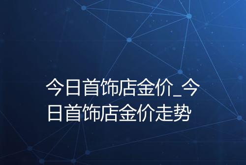 今日首饰店金价_今日首饰店金价走势