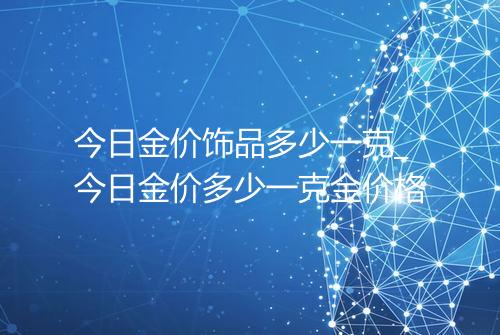 今日金价饰品多少一克_今日金价多少一克金价格