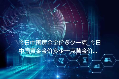今日中国黄金金价多少一克_今日中国黄金金价多少一克黄金价格