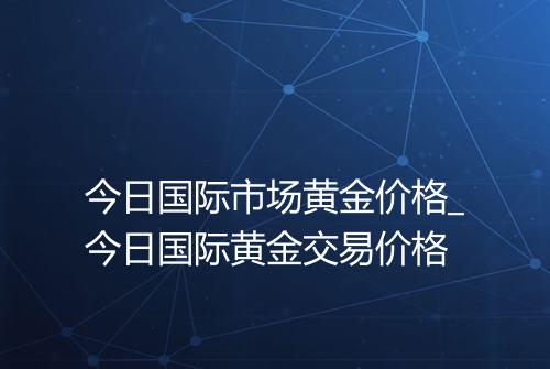 今日国际市场黄金价格_今日国际黄金交易价格
