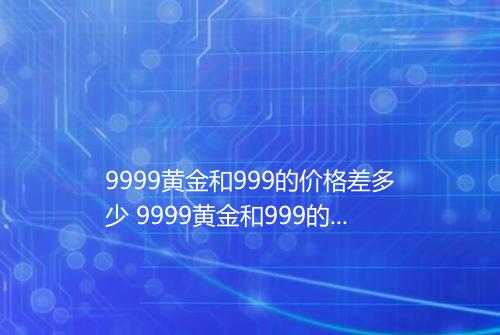 9999黄金和999的价格差多少 9999黄金和999的价格一样吗