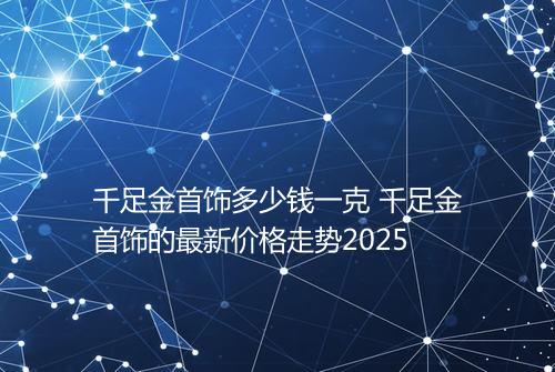 千足金首饰多少钱一克 千足金首饰的最新价格走势2025