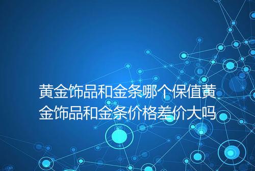 黄金饰品和金条哪个保值黄金饰品和金条价格差价大吗