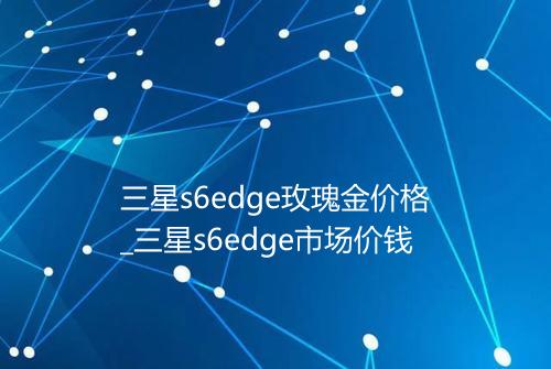 三星s6edge玫瑰金价格_三星s6edge市场价钱