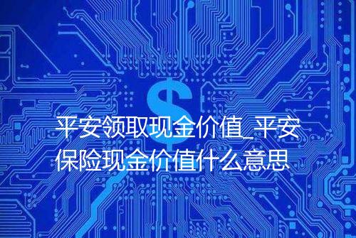 平安领取现金价值_平安保险现金价值什么意思