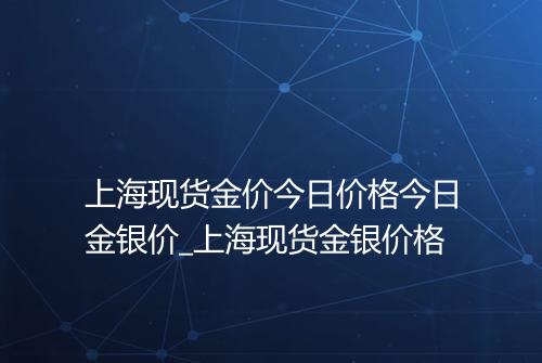 上海现货金价今日价格今日金银价_上海现货金银价格