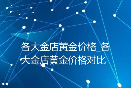 各大金店黄金价格_各大金店黄金价格对比