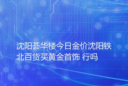 沈阳荟华楼今日金价沈阳铁北百货买黄金首饰 行吗