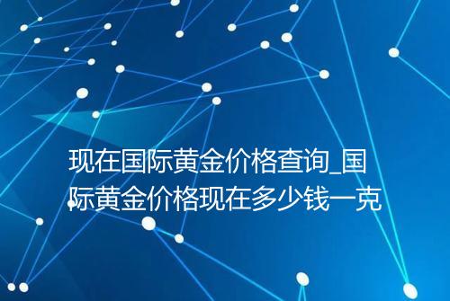 现在国际黄金价格查询_国际黄金价格现在多少钱一克