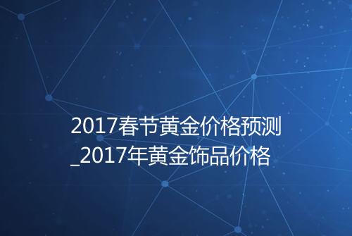 2017春节黄金价格预测_2017年黄金饰品价格