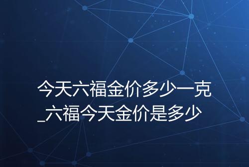 今天六福金价多少一克_六福今天金价是多少