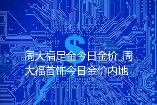 周大福足金今日金价_周大福首饰今日金价内地