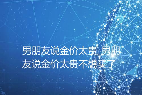 男朋友说金价太贵_男朋友说金价太贵不想买了