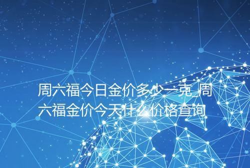 周六福今日金价多少一克_周六福金价今天什么价格查询