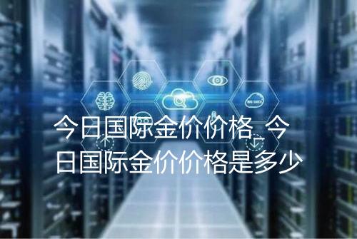 今日国际金价价格_今日国际金价价格是多少
